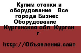 Купим станки и оборудование - Все города Бизнес » Оборудование   . Курганская обл.,Курган г.